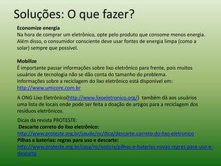 Soluções: O que fazer?
Economize energia
Na hora de comprar um eletrônico, opte pelo produto que consome menos energia.
Além disso, o consumidor consciente deve usar fontes de energia limpa (como a
solar) sempre que possível.
Mobilize
É importante passar informações sobre lixo eletrônico para frente, pois muitos
usuários de tecnologia não se dão conta do tamanho do problema.
Informações sobre a reciclagem do lixo eletrônico está disponível em:
http://www.umicore.com.br
A ONG Lixo Eletrônico(http://www.lixoeletronico.org/) também dá aos usuários
uma lista de locais onde pode ser feita a doação de artigos para a reciclagem dos
resíduos eletrônicos.
Dicas da revista PROTESTE:
Descarte correto do lixo eletrônico:
http://www.proteste.org.br/saude/nc/dica/descarte-correto-do-lixo-eletronico
Pilhas e baterias: regras para uso e descarte:
http://www.proteste.org.br/casa/nc/noticia/pilhas-e-baterias-novas-regras-para-uso-e-
descarte
 