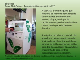 Soluções :
Caixa Eletrônico... Para depositar eletrônicos???
A EcoATM, é uma máquina que
funciona de maneira bem parecida
com os caixas eletrônicos dos
bancos, só que, em lugar do
cartão, você só precisa inserir ali um
celular usado para ela devolver
dinheiro.
A máquina reconhece o modelo do
aparelho e calcula quanto ele vale.
Você pode escolher tirar o dinheiro
na hora ou então apertar um botão
para doá-lo à caridade. Já o celular é
encaminhado para centros
especializados de reciclagem.
A primeira estação foi instalada em Omaha, nos EUA. A ideia é espalhar as máquinas - e
o bom exemplo - pelo mundo todo.
 