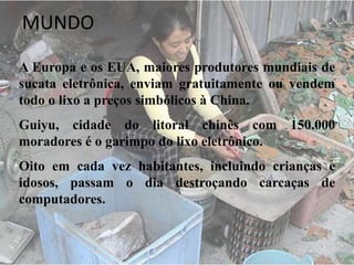 MUNDO
A Europa e os EUA, maiores produtores mundiais de
sucata eletrônica, enviam gratuitamente ou vendem
todo o lixo a preços simbólicos à China.
Guiyu, cidade do litoral chinês com 150.000
moradores é o garimpo do lixo eletrônico.
Oito em cada vez habitantes, incluindo crianças e
idosos, passam o dia destroçando carcaças de
computadores.
 