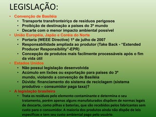 LEGISLAÇÃO:
• Convenção de Basiléia
• Transporte transfronteiriço de resíduos perigosos
• Proibição de destinação a países do 3º mundo
• Decarte com o menor impacto ambiental possível
• União Européia, Japão e Coréia do Norte
• Portaria (WEEE Directive) 1º de julho de 2007
• Responsabilidade ampliada ao produtor (Take Back - “Extended
Producer Responsibility”-EPR)
• Concepção de produtos mais facilmente processáveis após o fim
da vida útil
• Estados Unidos
• Não possui legislação desenvolvida
• Acúmulo em lixões ou exportação para países do 3º
mundo, violando a convenção de Basiléia
• Dúvida: financiamento do sistema de reciclagem (sistema
produtivo – consumidor paga taxa)?
• A legislação brasileira
• Trata os resíduos pelo elemento contaminante e determina o seu
tratamento, porém apenas alguns manufaturados dispõem de normas legais
de descarte, como pilhas e baterias, que são recebidos pelos fabricantes sem
custo para o consumidor. A maioria dos produtos ainda não dispõe de leis
específicas e tem seu custo ambiental pago pelo usuário.
 