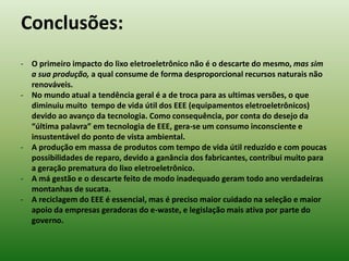 - O primeiro impacto do lixo eletroeletrônico não é o descarte do mesmo, mas sim
a sua produção, a qual consume de forma desproporcional recursos naturais não
renováveis.
- No mundo atual a tendência geral é a de troca para as ultimas versões, o que
diminuiu muito tempo de vida útil dos EEE (equipamentos eletroeletrônicos)
devido ao avanço da tecnologia. Como consequência, por conta do desejo da
“última palavra” em tecnologia de EEE, gera-se um consumo inconsciente e
insustentável do ponto de vista ambiental.
- A produção em massa de produtos com tempo de vida útil reduzido e com poucas
possibilidades de reparo, devido a ganância dos fabricantes, contribui muito para
a geração prematura do lixo eletroeletrônico.
- A má gestão e o descarte feito de modo inadequado geram todo ano verdadeiras
montanhas de sucata.
- A reciclagem do EEE é essencial, mas é preciso maior cuidado na seleção e maior
apoio da empresas geradoras do e-waste, e legislação mais ativa por parte do
governo.
Conclusões:
 