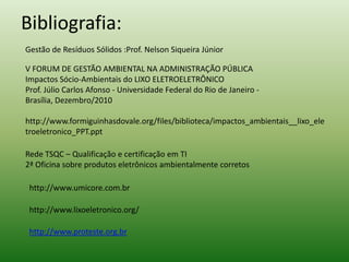 Bibliografia:
Gestão de Resíduos Sólidos :Prof. Nelson Siqueira Júnior
V FORUM DE GESTÃO AMBIENTAL NA ADMINISTRAÇÃO PÚBLICA
Impactos Sócio-Ambientais do LIXO ELETROELETRÔNICO
Prof. Júlio Carlos Afonso - Universidade Federal do Rio de Janeiro -
Brasília, Dezembro/2010
http://www.formiguinhasdovale.org/files/biblioteca/impactos_ambientais__lixo_ele
troeletronico_PPT.ppt
Rede TSQC – Qualificação e certificação em TI
2ª Oficina sobre produtos eletrônicos ambientalmente corretos
http://www.umicore.com.br
http://www.lixoeletronico.org/
http://www.proteste.org.br
 