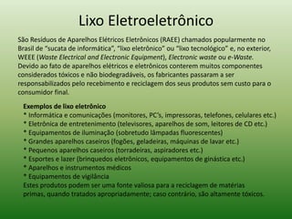 Lixo Eletroeletrônico
Exemplos de lixo eletrônico
* Informática e comunicações (monitores, PC’s, impressoras, telefones, celulares etc.)
* Eletrônica de entretenimento (televisores, aparelhos de som, leitores de CD etc.)
* Equipamentos de iluminação (sobretudo lâmpadas fluorescentes)
* Grandes aparelhos caseiros (fogões, geladeiras, máquinas de lavar etc.)
* Pequenos aparelhos caseiros (torradeiras, aspiradores etc.)
* Esportes e lazer (brinquedos eletrônicos, equipamentos de ginástica etc.)
* Aparelhos e instrumentos médicos
* Equipamentos de vigilância
Estes produtos podem ser uma fonte valiosa para a reciclagem de matérias
primas, quando tratados apropriadamente; caso contrário, são altamente tóxicos.
São Resíduos de Aparelhos Elétricos Eletrônicos (RAEE) chamados popularmente no
Brasil de “sucata de informática”, “lixo eletrônico” ou “lixo tecnológico” e, no exterior,
WEEE (Waste Electrical and Electronic Equipment), Electronic waste ou e-Waste.
Devido ao fato de aparelhos elétricos e eletrônicos conterem muitos componentes
considerados tóxicos e não biodegradáveis, os fabricantes passaram a ser
responsabilizados pelo recebimento e reciclagem dos seus produtos sem custo para o
consumidor final.
 