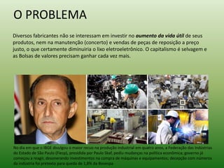 O PROBLEMA
Diversos fabricantes não se interessam em investir no aumento da vida útil de seus
produtos, nem na manutenção (concerto) e vendas de peças de reposição a preço
justo, o que certamente diminuiria o lixo eletroeletrônico. O capitalismo é selvagem e
as Bolsas de valores precisam ganhar cada vez mais.
No dia em que o IBGE divulgou o maior recuo na produção industrial em quatro anos, a Federação das Indústrias
do Estado de São Paulo (Fiesp), presidida por Paulo Skaf, pediu mudanças na política econômica; governo já
começou a reagir, desonerando investimentos na compra de máquinas e equipamentos; decepção com números
da indústria foi pretexto para queda de 1,8% da Bovespa
 