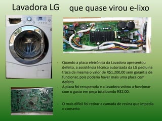 que quase virou e-lixoLavadora LG
- Quando a placa eletrônica da Lavadora apresentou
defeito, a assistência técnica autorizada da LG pediu na
troca da mesma o valor de R$1.200,00 sem garantia de
funcionar, pois poderia haver mais uma placa com
defeito
- A placa foi recuperada e a lavadora voltou a funcionar
com o gasto em peça totalizando R$2,00.
- O mais difícil foi retirar a camada de resina que impedia
o conserto
 
