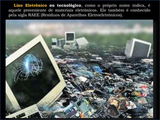 Lixo Eletrônico ou tecnológico, como o próprio nome indica, é
aquele proveniente de materiais eletrônicos. Ele também é conhecido
pela sigla RAEE (Resíduos de Aparelhos Eletroeletrônicos).
 