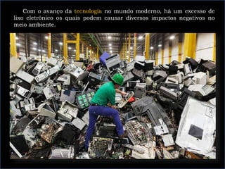 Com o avanço da tecnologia no mundo moderno, há um excesso de
lixo eletrônico os quais podem causar diversos impactos negativos no
meio ambiente.
 