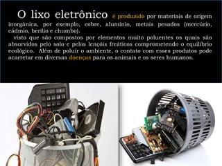 O lixo eletrônico é produzido por materiais de origem
inorgânica, por exemplo, cobre, alumínio, metais pesados (mercúrio,
cádmio, berílio e chumbo).
visto que são compostos por elementos muito poluentes os quais são
absorvidos pelo solo e pelos lençóis freáticos comprometendo o equilíbrio
ecológico. Além de poluir o ambiente, o contato com esses produtos pode
acarretar em diversas doenças para os animais e os seres humanos.
 