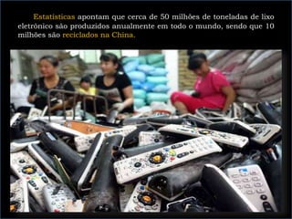 Estatísticas apontam que cerca de 50 milhões de toneladas de lixo
eletrônico são produzidos anualmente em todo o mundo, sendo que 10
milhões são reciclados na China.
 