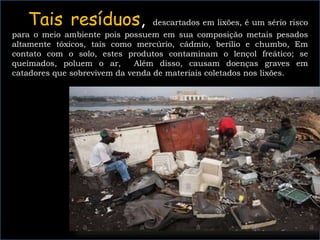 Tais resíduos, descartados em lixões, é um sério risco
para o meio ambiente pois possuem em sua composição metais pesados
altamente tóxicos, tais como mercúrio, cádmio, berílio e chumbo, Em
contato com o solo, estes produtos contaminam o lençol freático; se
queimados, poluem o ar, Além disso, causam doenças graves em
catadores que sobrevivem da venda de materiais coletados nos lixões.
 