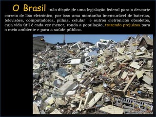 O Brasil não dispõe de uma legislação federal para o descarte
correto de lixo eletrônico, por isso uma montanha imensurável de baterias,
televisões, computadores, pilhas, celular e outros eletrônicos obsoletos,
cuja vida útil é cada vez menor, ronda a população, trazendo prejuízos para
o meio ambiente e para a saúde pública.
PÔ! MEU CELULAR NÃO TEM
AQUELE JOGO QUE A GALERA
GOSTAR, QUERO UM NOVO.
 