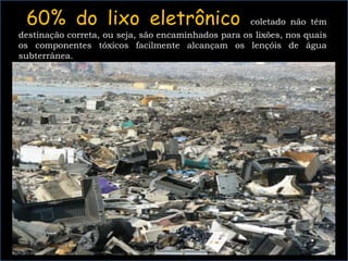 60% do lixo eletrônico coletado não têm
destinação correta, ou seja, são encaminhados para os lixões, nos quais
os componentes tóxicos facilmente alcançam os lençóis de água
subterrânea.
 