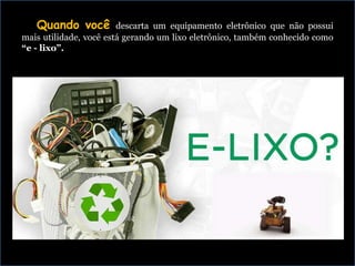 Quando você descarta um equipamento eletrônico que não possui
mais utilidade, você está gerando um lixo eletrônico, também conhecido como
“e - lixo”.
 