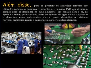 Além disso, para se produzir os aparelhos também são
utilizados compostos químicos retardantes de chamado PVC, que demoram
séculos para se decompor no meio ambiente. Em contato com o ar, as
águas e o solo e, por exposição direta ou indireta via água de abastecimento
e alimentos, essas substâncias podem causar distúrbios no sistema
nervoso, problemas renais e pulmonares, câncer e outras doenças.
 