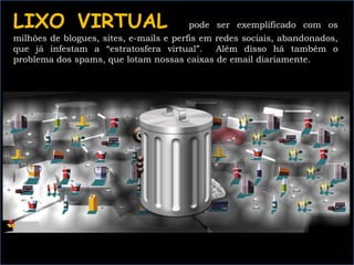 LIXO VIRTUAL pode ser exemplificado com os
milhões de blogues, sites, e-mails e perfis em redes sociais, abandonados,
que já infestam a “estratosfera virtual”. Além disso há também o
problema dos spams, que lotam nossas caixas de email diariamente.
 