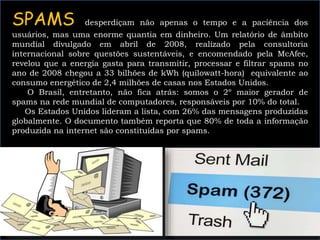 SPAMS desperdiçam não apenas o tempo e a paciência dos
usuários, mas uma enorme quantia em dinheiro. Um relatório de âmbito
mundial divulgado em abril de 2008, realizado pela consultoria
internacional sobre questões sustentáveis, e encomendado pela McAfee,
revelou que a energia gasta para transmitir, processar e filtrar spams no
ano de 2008 chegou a 33 bilhões de kWh (quilowatt-hora) equivalente ao
consumo energético de 2,4 milhões de casas nos Estados Unidos.
O Brasil, entretanto, não fica atrás: somos o 2º maior gerador de
spams na rede mundial de computadores, responsáveis por 10% do total.
Os Estados Unidos lideram a lista, com 26% das mensagens produzidas
globalmente. O documento também reporta que 80% de toda a informação
produzida na internet são constituídas por spams.
 
