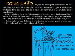 CONCLUSÃO Projetos de reciclagem e destinação do lixo
eletrônico merecem uma atenção maior da sociedade já que a quantidade
produzida de “e-lixo” é enorme, ainda mais com o crescimento acelerado de novas
tecnologias.
O lixo digital está por toda Web, portanto, devemos ter consciência para evitar o
aumento através de ações como, por exemplo, não criar SPAMS, ao criar sites,
optar pela desativação se for o mesmo tiver conteúdo que exija atualizações, etc.
Cabe a cada um agir de forma a conscientizar as pessoas quanto a essas boas
práticas, principalmente nós profissionais da área.
 