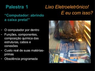Palestra   1   Lixo Eletroeletrônico!    E eu com isso? “ Computador: abrindo a caixa preta!” O computador por dentro Funções, componentes, composição química das estruturas, cabos e conexões Custo real de suas matérias-primas Obsolência programada 