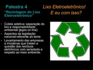 Palestra 4   Lixo Eletroeletrônico!    E eu com isso? “ Reciclagem do Lixo Eletroeletrônico” Coleta seletiva: separação do lixo e responsabilidade ambiental (jogos on line) Aspectos da legislação nacional referente ao tema Levantamento das empresas e iniciativas que tratam a questão dos resíduos eletrônicos com seriedade e respeito ao meio ambiente. 
