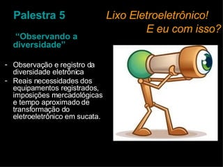 Palestra 5     Lixo Eletroeletrônico!    E eu com isso?  “ Observando a diversidade” Observação e registro da diversidade eletrônica Reais necessidades dos equipamentos registrados, imposições mercadológicas e tempo aproximado de transformação do eletroeletrônico em sucata. 
