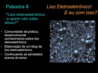 Palestra 6     Lixo Eletroeletrônico!    E eu com isso?  “ Lixo eletroeletrônico - e quem não sabe disso?” Comunidade de prática, desenvolvendo conhecimento sobre lixo eletroeletrônico Elaboração de um blog de lixo eletroeletrônico  Continuando as atividades acerca do tema 