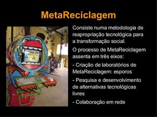 MetaReciclagem Consiste numa metodologia de reapropriação tecnológica para a transformação social. O processo de MetaReciclagem assenta em três eixos: - Criação de laboratórios de MetaReciclagem: esporos  - Pesquisa e desenvolvimento de alternativas tecnológicas livres - Colaboração em rede 