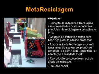 MetaReciclagem Objetivos - Fomento da autonomia tecnológica das comunidades locais a partir dos princípios  da reciclagem e do s oftware  livre; - Geração de trabalho e renda com base nos produtos desse processo; - Apropriação da tecnologia enquanto ferramenta de expressão, produção simbólica, de domínio do saber-fazer e adaptação à realidade local; - Reprodução do conceito em outras áreas de interesse; - Inclusão social. 