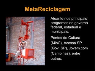 MetaReciclagem Atuante nos principais programas do governo federal, estadual e municipais:  Pontos de Cultura (MinC), Acessa SP (Gov. SP), Jovem.com (Campinas), entre outros. 