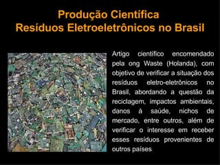 Produção Científica  Resíduos Eletroeletrônicos no Brasil Artigo científico encomendado pela ong Waste (Holanda), com objetivo de verificar a situação dos resíduos eletro-eletrônicos no Brasil, abordando a questão da reciclagem, impactos ambientais, danos à saúde, nichos de mercado, entre outros, além de verificar o interesse em receber esses resíduos provenientes de outros países 