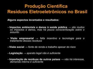 Produção Científica   Resíduos Eletroeletrônicos no Brasil Alguns aspectos levantados e resultados: - Impactos ambientais e danos à saúde pública   ->   são muitos os impactos e danos, mas há pouca conscientização sobre o assunto - Visão empresarial   ->   falta incentivo e tecnologia para o tratamento desses resíduos - Visão social   ->   fonte de renda e trabalho apesar do risco - Legislação  ->  aparato legal não é suficiente - Importação de resíduos de outros países   ->   não há interesse, demanda interna é suficiente 