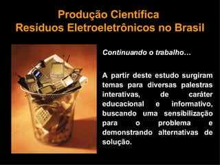 Produção Científica  Resíduos Eletroeletrônicos no Brasil Continuando o trabalho… A partir deste estudo surgiram temas para diversas palestras interativas, de caráter educacional e informativo, buscando uma sensibilização para o problema e demonstrando alternativas de solução.  