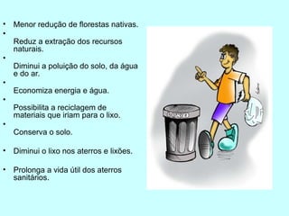 • Menor redução de florestas nativas.
•
Reduz a extração dos recursos
naturais.
•
Diminui a poluição do solo, da água
e do ar.
•
Economiza energia e água.
•
Possibilita a reciclagem de
materiais que iriam para o lixo.
•
Conserva o solo.
• Diminui o lixo nos aterros e lixões.
• Prolonga a vida útil dos aterros
sanitários.
 