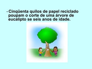 • Cinqüenta quilos de papel reciclado
poupam o corte de uma árvore de
eucalipto se seis anos de idade.
 