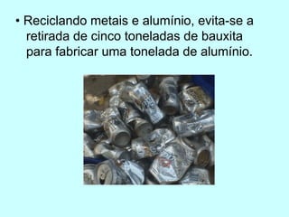 • Reciclando metais e alumínio, evita-se a
retirada de cinco toneladas de bauxita
para fabricar uma tonelada de alumínio.
 