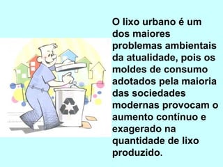 O lixo urbano é um
dos maiores
problemas ambientais
da atualidade, pois os
moldes de consumo
adotados pela maioria
das sociedades
modernas provocam o
aumento contínuo e
exagerado na
quantidade de lixo
produzido.
 