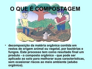 O QUE É COMPOSTAGEM
• decomposição da matéria orgânica contida em
restos de origem animal ou vegetal, por bactérias e
fungos. Este processo tem como resultado final um
produto - o composto orgânico - que pode ser
aplicado ao solo para melhorar suas características,
sem ocasionar riscos ao meio ambiente (adubo
orgânico).
 