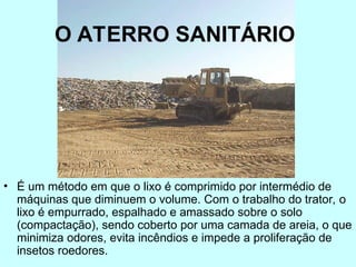 O ATERRO SANITÁRIO
• É um método em que o lixo é comprimido por intermédio de
máquinas que diminuem o volume. Com o trabalho do trator, o
lixo é empurrado, espalhado e amassado sobre o solo
(compactação), sendo coberto por uma camada de areia, o que
minimiza odores, evita incêndios e impede a proliferação de
insetos roedores.
 