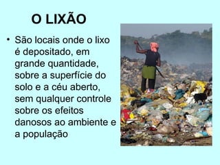 O LIXÃO
• São locais onde o lixo
é depositado, em
grande quantidade,
sobre a superfície do
solo e a céu aberto,
sem qualquer controle
sobre os efeitos
danosos ao ambiente e
a população
 