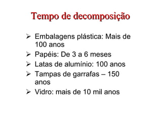 Tempo de decomposição Embalagens plástica: Mais de 100 anos Papéis: De 3 a 6 meses Latas de alumínio: 100 anos Tampas de garrafas – 150 anos Vidro: mais de 10 mil anos 