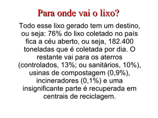Para onde vai o lixo? Todo esse lixo gerado tem um destino, ou seja: 76% do lixo coletado no país fica a céu aberto, ou seja, 182.400 toneladas que é coletada por dia. O restante vai para os aterros (controlados, 13%; ou sanitários, 10%), usinas de compostagem (0,9%), incineradores (0,1%) e uma insignificante parte é recuperada em centrais de reciclagem. 