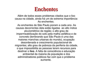 Enchentes Além de todos esses problemas citados que o lixo causa na cidade, ainda há um de extrema importância: As enchentes.  As enchentes de São Paulo pioram a cada ano. As causas decorrentes dela estão ligadas  ao alto índice pluviométrico da região; o alto grau de impermeabilização do solo pela malha asfáltica e de concreto (lembrando que São Paulo é uma das maiores manchas urbanas do mundo), ocupação desordenada e crescimento populacional de migrantes; alto grau de pobreza da periferia da cidade, o que impossibilita as pessoas terem recursos para destinar o  lixo . A falta de consciência e educação ambiental da maioria da população e dos administradores públicos faz com que o problema aumente.  