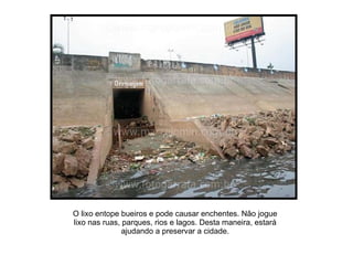 O lixo entope bueiros e pode causar enchentes. Não jogue lixo nas ruas, parques, rios e lagos. Desta maneira, estará ajudando a preservar a cidade. 