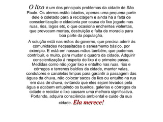 O lixo  é um dos principais problemas da cidade de São Paulo. Os aterros estão lotados, apenas uma pequena parte dele é coletado para a reciclagem e ainda há a falta de conscientização e cidadania por causa do lixo jogado nas ruas, rios, lagos etc, o que ocasiona enchentes violentas, que provocam mortes, destruição e falta de moradia para boa parte da população. A solução está nas mãos do governo, que precisa aderir às comunidades necessitadas o saneamento básico, por exemplo. E está em nossas mãos também, que podemos contribuir, e muito, para mudar o quadro da cidade. Adquirir conscientização à respeito do lixo é o primeiro passo. Medidas como não jogar lixo e entulho nas ruas, rios e córregos e terrenos baldios da cidade, manter valas, condutores e canaletas limpas para garantir a passagem das águas da chuva, não colocar sacos de lixo ou entulho na rua em dias de chuva, evitando que eles sejam levados pela água e acabem entupindo os bueiros, galerias e córregos da cidade e reciclar o lixo causam uma melhora significativa. Portando, adquira consciência ambiental e cuide da sua cidade.  Ela merece! 