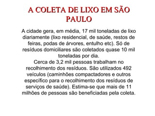 A COLETA DE LIXO EM SÃO PAULO A cidade gera, em média, 17 mil toneladas de lixo diariamente (lixo residencial, de saúde, restos de feiras, podas de árvores, entulho etc). Só de resíduos domiciliares são coletados quase 10 mil toneladas por dia. Cerca de 3,2 mil pessoas trabalham no recolhimento dos resíduos. São utilizados 492 veículos (caminhões compactadores e outros específico para o recolhimento dos resíduos de serviços de saúde). Estima-se que mais de 11 milhões de pessoas são beneficiadas pela coleta. 
