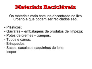 Os materiais mais comuns encontrado no lixo urbano e que podem ser reciclados são: - Plásticos; Garrafas – embalagens de produtos de limpeza; Potes de cremes – xampus; Tubos e canos; Brinquedos; Sacos, sacolas e saquinhos de leite; - Isopor. Materiais Recicláveis 