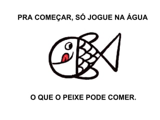 PRA COMEÇAR, SÓ JOGUE NA ÁGUA O QUE O PEIXE PODE COMER.