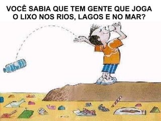 VOCÊ SABIA QUE TEM GENTE QUE JOGA O LIXO NOS RIOS, LAGOS E NO MAR?