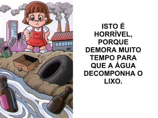 ISTO É HORRÍVEL, PORQUE DEMORA MUITO TEMPO PARA QUE A ÁGUA DECOMPONHA O LIXO.