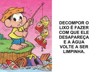 DECOMPOR O LIXO É FAZER COM QUE ELE DESAPAREÇA E A ÁGUA VOLTE A SER LIMPINHA.