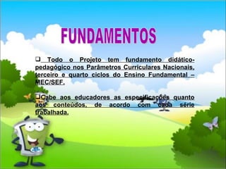 Todo o Projeto tem fundamento didático-pedagógico nos Parâmetros Curriculares Nacionais, terceiro e quarto ciclos do Ensino Fundamental – MEC/SEF. Cabe aos educadores as especificações quanto aos conteúdos, de acordo com cada série trabalhada. FUNDAMENTOS 
